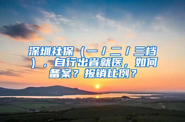 深圳社保（一／二／三档），自行出省就医，如何备案？报销比例？