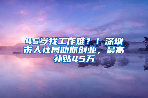 45岁找工作难？！深圳市人社局助你创业，最高补贴45万