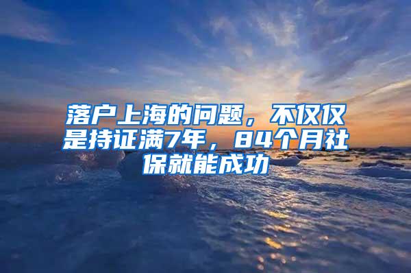 落户上海的问题，不仅仅是持证满7年，84个月社保就能成功