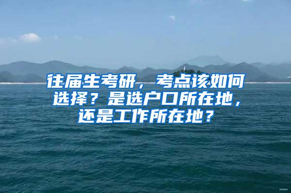 往届生考研，考点该如何选择？是选户口所在地，还是工作所在地？