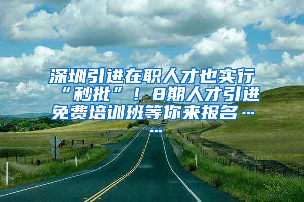 深圳引进在职人才也实行“秒批”！8期人才引进免费培训班等你来报名……