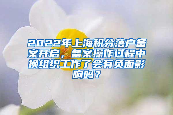 2022年上海积分落户备案开启，备案操作过程中换组织工作了会有负面影响吗？