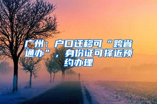 广州：户口迁移可“跨省通办”，身份证可择近预约办理