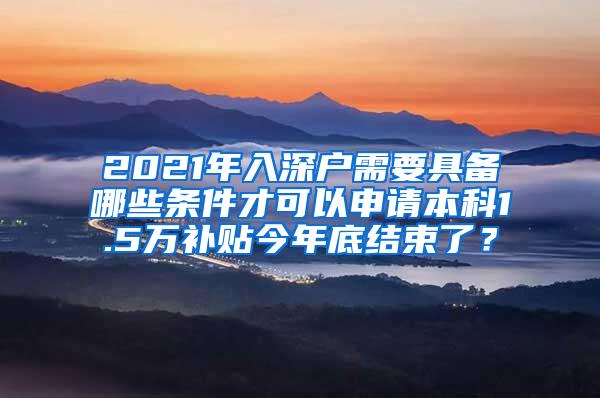 2021年入深户需要具备哪些条件才可以申请本科1.5万补贴今年底结束了？