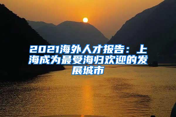 2021海外人才报告：上海成为最受海归欢迎的发展城市