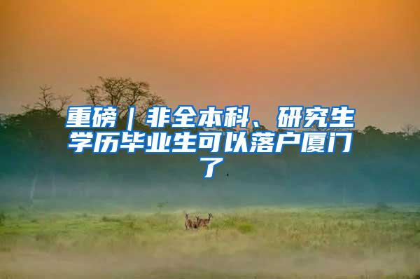 重磅｜非全本科、研究生学历毕业生可以落户厦门了