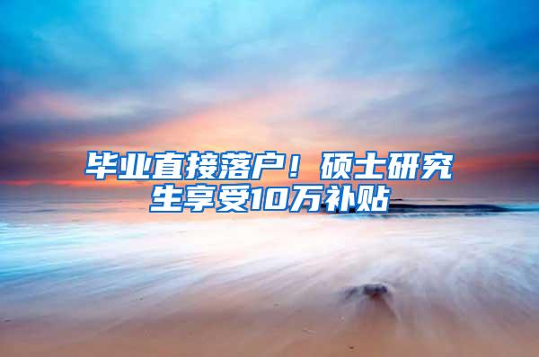 毕业直接落户！硕士研究生享受10万补贴