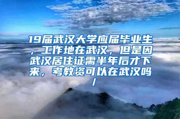 19届武汉大学应届毕业生，工作地在武汉，但是因武汉居住证需半年后才下来，考教资可以在武汉吗／