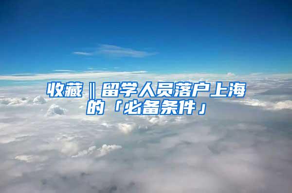 收藏‖留学人员落户上海的「必备条件」