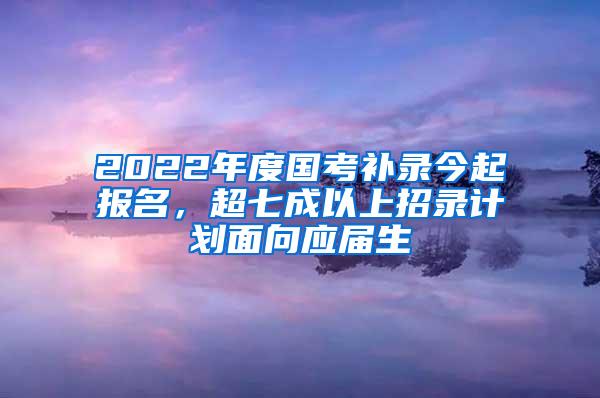 2022年度国考补录今起报名，超七成以上招录计划面向应届生