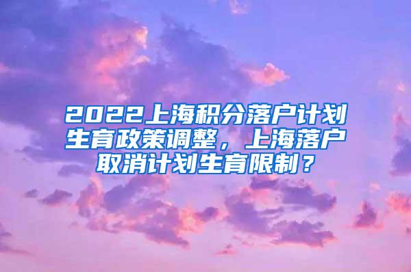 2022上海积分落户计划生育政策调整，上海落户取消计划生育限制？