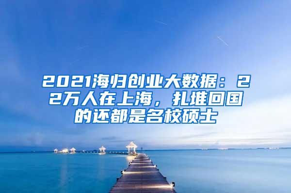 2021海归创业大数据：22万人在上海，扎堆回国的还都是名校硕士