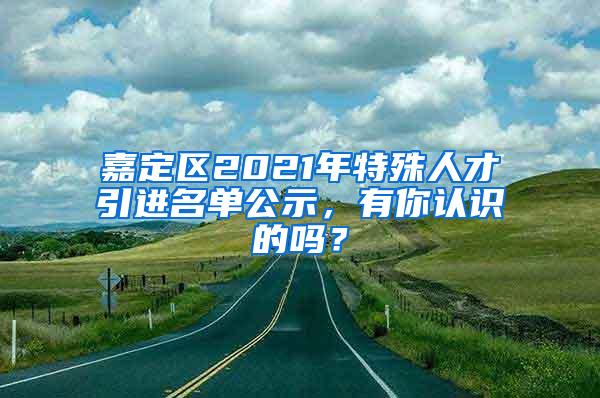 嘉定区2021年特殊人才引进名单公示，有你认识的吗？