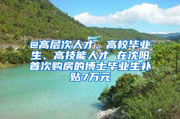 @高层次人才、高校毕业生、高技能人才 在沈阳首次购房的博士毕业生补贴7万元