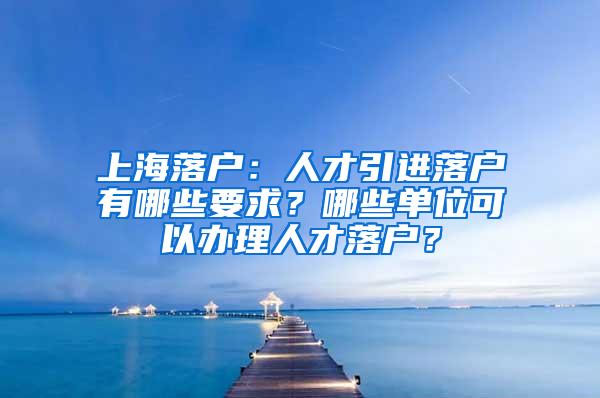 上海落户：人才引进落户有哪些要求？哪些单位可以办理人才落户？