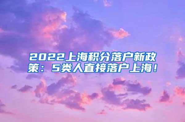 2022上海积分落户新政策：5类人直接落户上海！