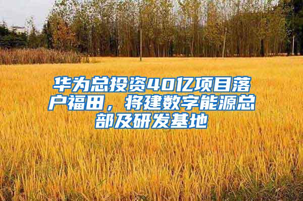 华为总投资40亿项目落户福田，将建数字能源总部及研发基地