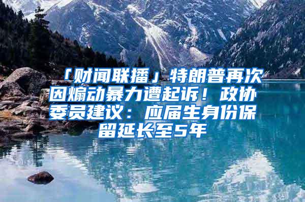 「财闻联播」特朗普再次因煽动暴力遭起诉！政协委员建议：应届生身份保留延长至5年