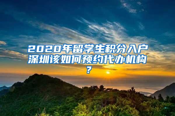 2020年留学生积分入户深圳该如何预约代办机构？