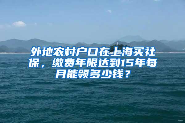 外地农村户口在上海买社保，缴费年限达到15年每月能领多少钱？