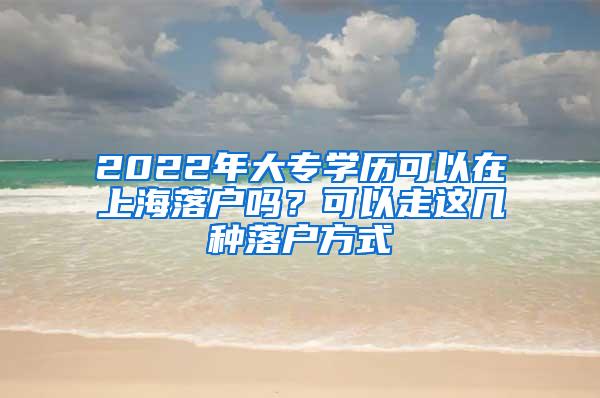 2022年大专学历可以在上海落户吗？可以走这几种落户方式