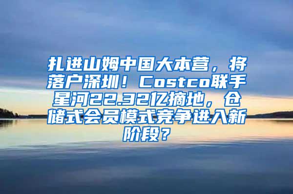 扎进山姆中国大本营，将落户深圳！Costco联手星河22.32亿摘地，仓储式会员模式竞争进入新阶段？