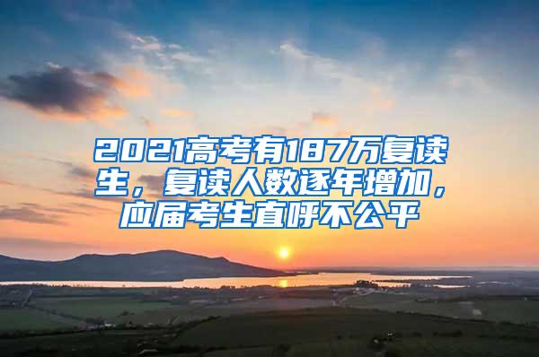 2021高考有187万复读生，复读人数逐年增加，应届考生直呼不公平