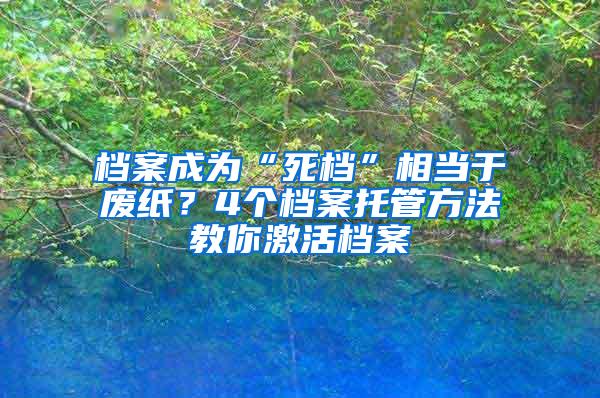 档案成为“死档”相当于废纸？4个档案托管方法教你激活档案