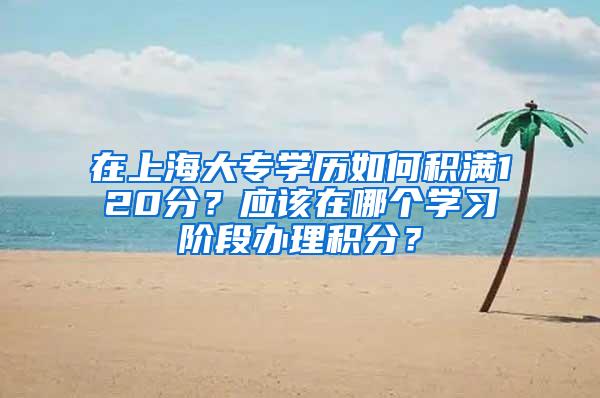 在上海大专学历如何积满120分？应该在哪个学习阶段办理积分？