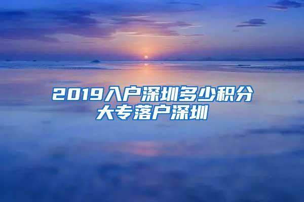 2019入户深圳多少积分大专落户深圳