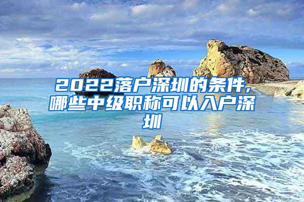 2022落户深圳的条件,哪些中级职称可以入户深圳