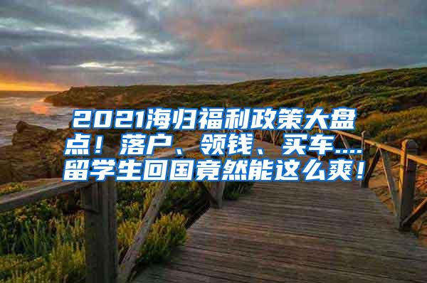 2021海归福利政策大盘点！落户、领钱、买车....留学生回国竟然能这么爽！