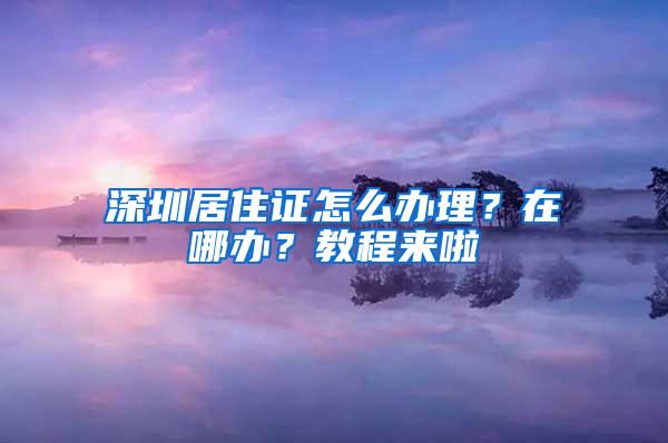 深圳居住证怎么办理？在哪办？教程来啦