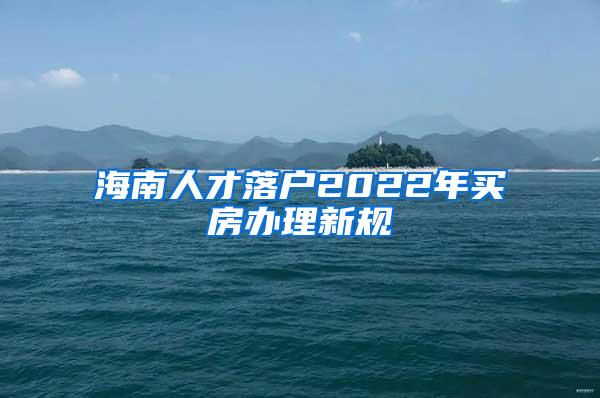 海南人才落户2022年买房办理新规