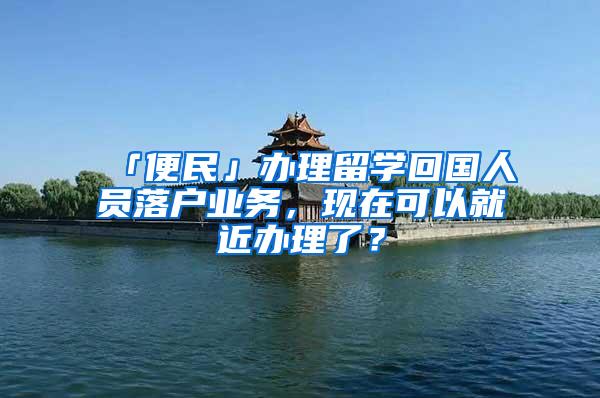 「便民」办理留学回国人员落户业务，现在可以就近办理了？