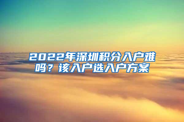 2022年深圳积分入户难吗？该入户选入户方案