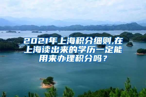 2021年上海积分细则,在上海读出来的学历一定能用来办理积分吗？