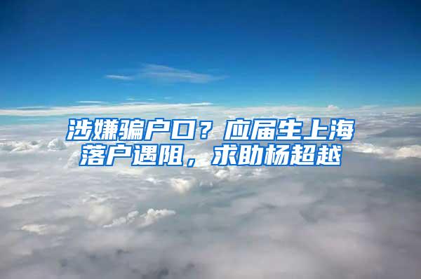 涉嫌骗户口？应届生上海落户遇阻，求助杨超越