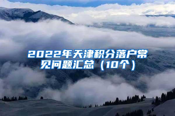 2022年天津积分落户常见问题汇总（10个）