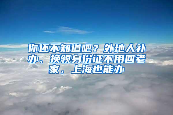 你还不知道吧？外地人补办、换领身份证不用回老家，上海也能办