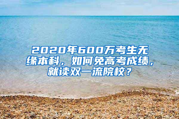 2020年600万考生无缘本科，如何免高考成绩，就读双一流院校？