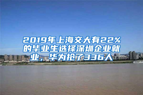 2019年上海交大有22%的毕业生选择深圳企业就业，华为抢了336人