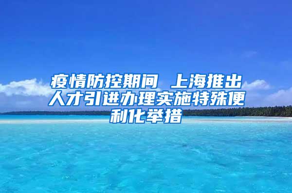 疫情防控期间 上海推出人才引进办理实施特殊便利化举措