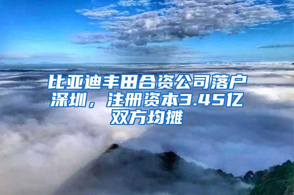 比亚迪丰田合资公司落户深圳，注册资本3.45亿双方均摊