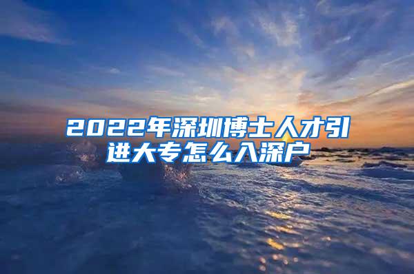 2022年深圳博士人才引进大专怎么入深户