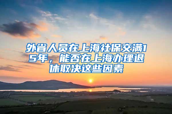 外省人员在上海社保交满15年，能否在上海办理退休取决这些因素