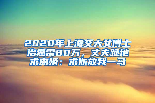 2020年上海交大女博士治癌需80万，丈夫跪地求离婚：求你放我一马