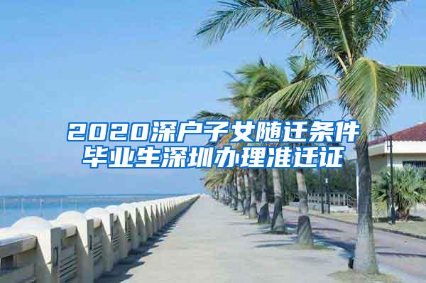 2020深户子女随迁条件毕业生深圳办理准迁证