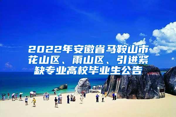 2022年安徽省马鞍山市花山区、雨山区、引进紧缺专业高校毕业生公告