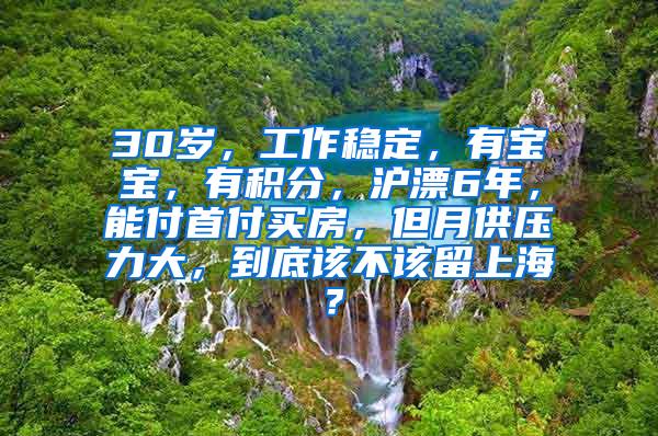 30岁，工作稳定，有宝宝，有积分，沪漂6年，能付首付买房，但月供压力大，到底该不该留上海？